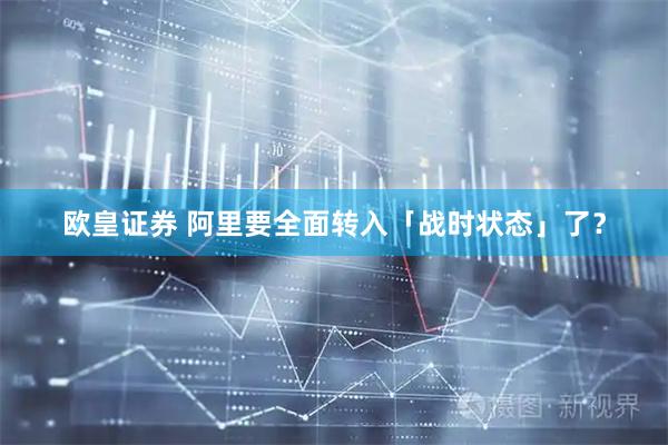 欧皇证券 阿里要全面转入「战时状态」了？