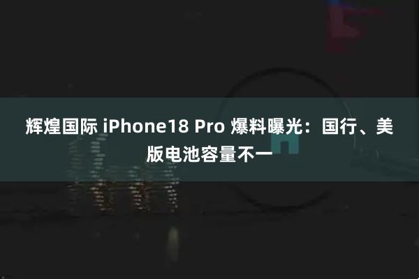 辉煌国际 iPhone18 Pro 爆料曝光：国行、美版电池容量不一