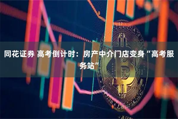 同花证券 高考倒计时：房产中介门店变身“高考服务站”