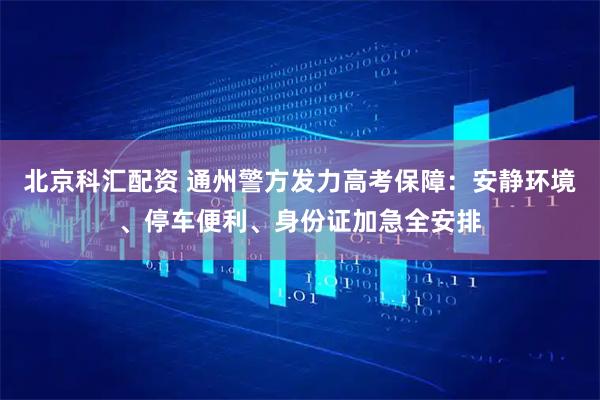 北京科汇配资 通州警方发力高考保障：安静环境、停车便利、身份证加急全安排