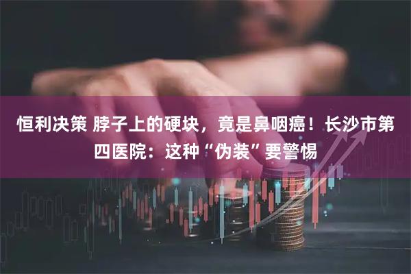 恒利决策 脖子上的硬块，竟是鼻咽癌！长沙市第四医院：这种“伪装”要警惕