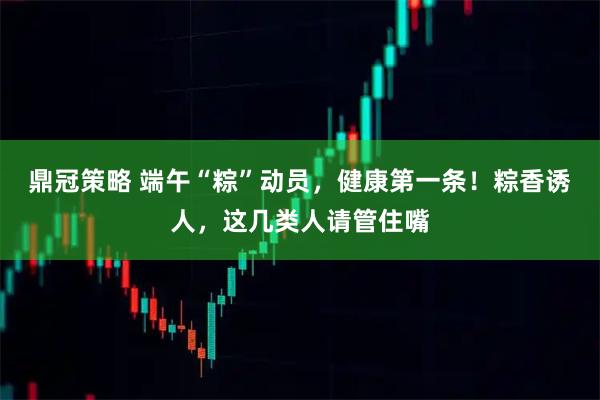 鼎冠策略 端午“粽”动员，健康第一条！粽香诱人，这几类人请管住嘴