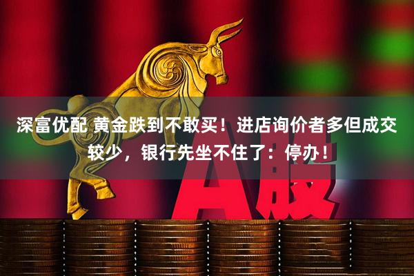 深富优配 黄金跌到不敢买！进店询价者多但成交较少，银行先坐不住了：停办！