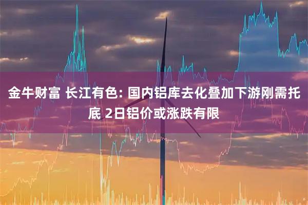 金牛财富 长江有色: 国内铝库去化叠加下游刚需托底 2日铝价或涨跌有限