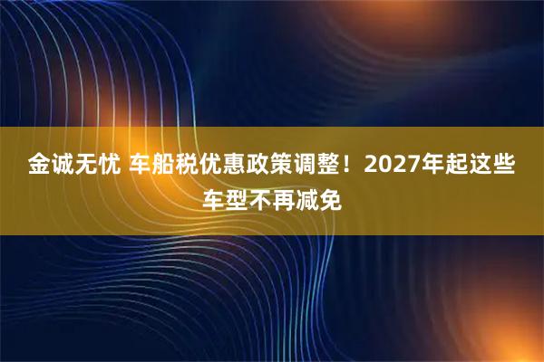 金诚无忧 车船税优惠政策调整！2027年起这些车型不再减免