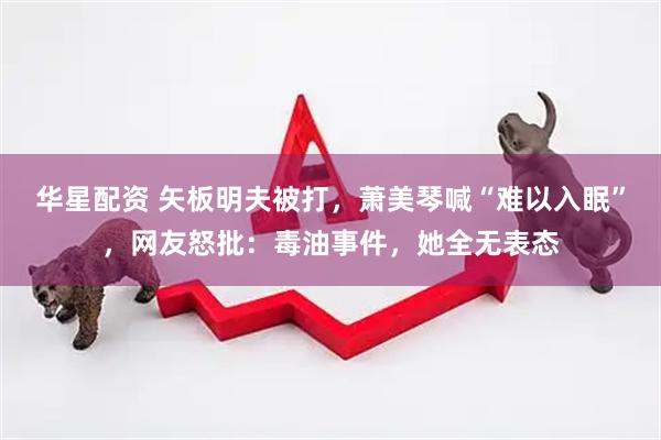 华星配资 矢板明夫被打，萧美琴喊“难以入眠”，网友怒批：毒油事件，她全无表态