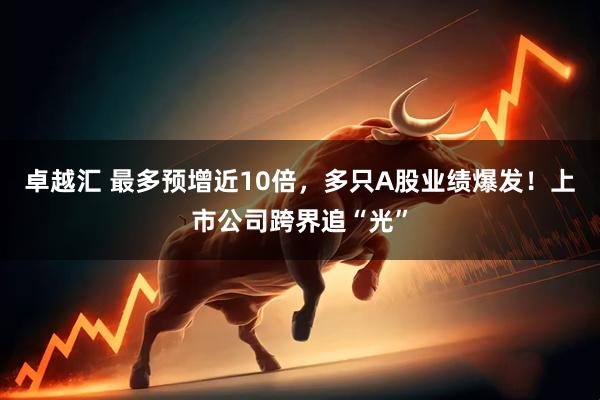 卓越汇 最多预增近10倍，多只A股业绩爆发！上市公司跨界追“光”
