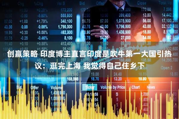 创赢策略 印度博主直言印度是吹牛第一大国引热议：逛完上海 我觉得自己住乡下