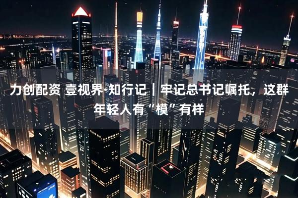 力创配资 壹视界·知行记｜牢记总书记嘱托，这群年轻人有“模”有样