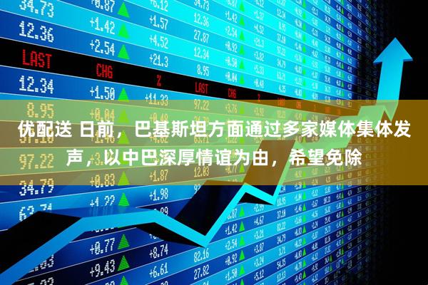 优配送 日前，巴基斯坦方面通过多家媒体集体发声，以中巴深厚情谊为由，希望免除