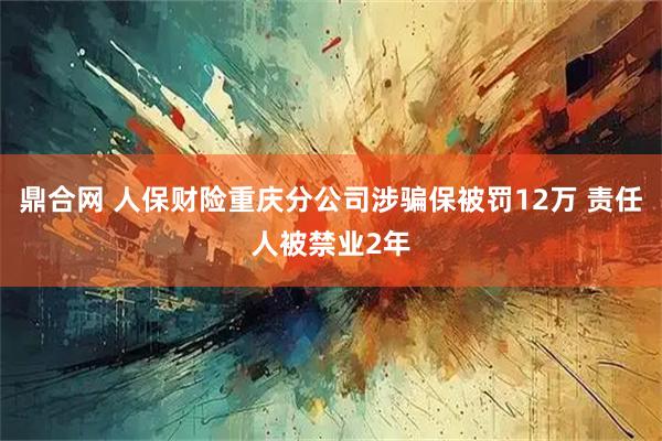 鼎合网 人保财险重庆分公司涉骗保被罚12万 责任人被禁业2年