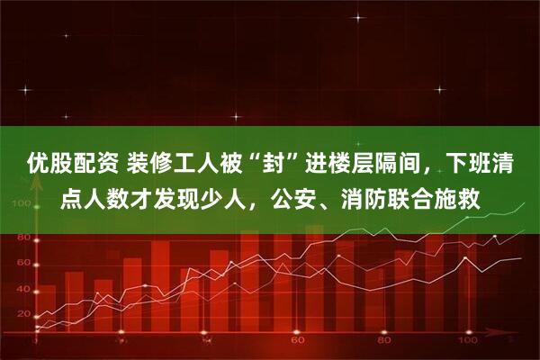 优股配资 装修工人被“封”进楼层隔间，下班清点人数才发现少人，公安、消防联合施救