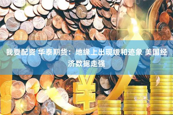 我要配资 华泰期货：地缘上出现缓和迹象 美国经济数据走强