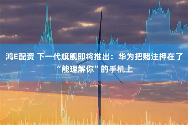 鸿E配资 下一代旗舰即将推出：华为把赌注押在了“能理解你”的手机上
