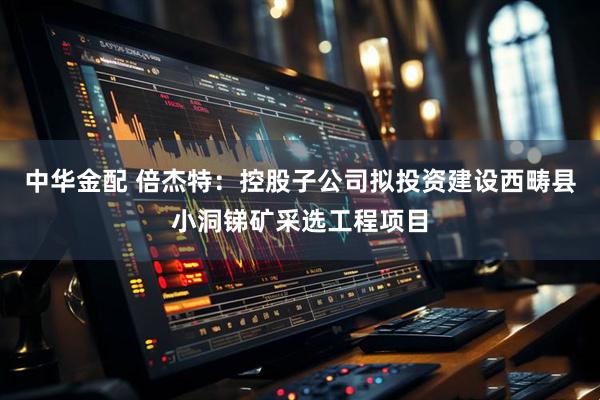 中华金配 倍杰特:控股子公司拟投资建设西畴县小洞锑矿采选工程项目