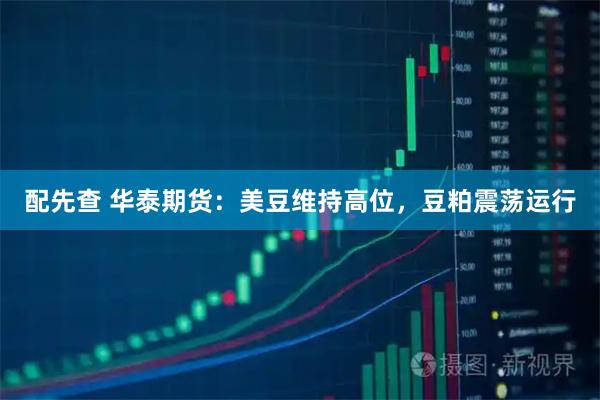 配先查 华泰期货：美豆维持高位，豆粕震荡运行